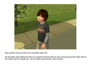 She couldn't read her other son's thoughts right now. His thoughts were telling him that Leo would be thinking that he was coming around the other side of the house, like he usually did.  So he couldn't go that way, which meant... 