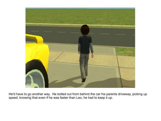 He'd have to go another way.  He bolted out from behind the car his parents driveway, picking up speed, knowing that even if he was faster than Leo, he had to keep it up. 