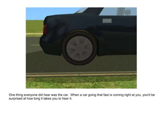 One thing everyone did hear was the car.  When a car going that fast is coming right at you, you'd be surprised at how long it takes you to hear it. 
