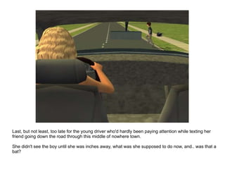 Last, but not least, too late for the young driver who'd hardly been paying attention while texting her friend going down the road through this middle of nowhere town. She didn't see the boy until she was inches away, what was she supposed to do now, and.. was that a bat? 