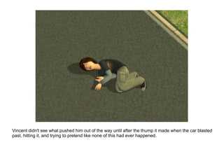 Vincent didn't see what pushed him out of the way until after the thump it made when the car blasted past, hitting it, and trying to pretend like none of this had ever happened. 