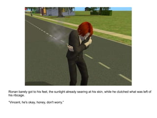 Ronan barely got to his feet, the sunlight already searing at his skin, while he clutched what was left of his ribcage. “ Vincent, he's okay, honey, don't worry.” 