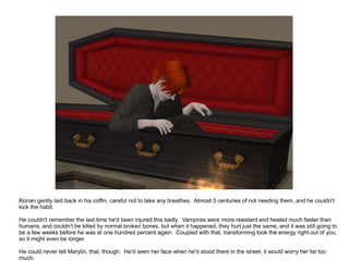 Ronan gently laid back in his coffin, careful not to take any breathes.  Almost 3 centuries of not needing them, and he couldn't kick the habit. He couldn't remember the last time he'd been injured this badly.  Vampires were more resistant and healed much faster than humans, and couldn't be killed by normal broken bones, but when it happened, they hurt just the same, and it was still going to be a few weeks before he was at one hundred percent again.  Coupled with that, transforming took the energy right out of you, so it might even be longer. He could never tell Marylin, that, though.  He'd seen her face when he'd stood there in the street, it would worry her far too much. 