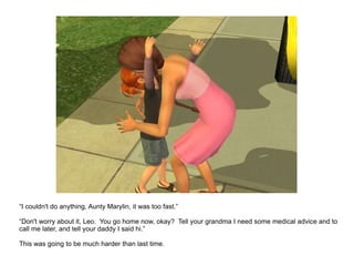 “ I couldn't do anything, Aunty Marylin, it was too fast.” “ Don't worry about it, Leo.  You go home now, okay?  Tell your grandma I need some medical advice and to call me later, and tell your daddy I said hi.” This was going to be much harder than last time. 