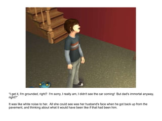“ I get it, I'm grounded, right?  I'm sorry, I really am, I didn't see the car coming!  But dad's immortal anyway, right?” It was like white noise to her.  All she could see was her husband's face when he got back up from the pavement, and thinking about what it would have been like if that had been him. 