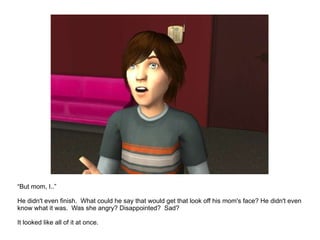 “ But mom, I..” He didn't even finish.  What could he say that would get that look off his mom's face? He didn't even know what it was.  Was she angry? Disappointed?  Sad? It looked like all of it at once. 