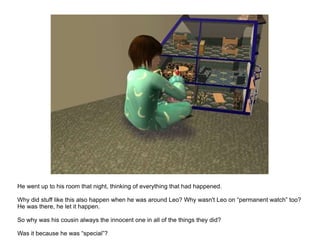 He went up to his room that night, thinking of everything that had happened. Why did stuff like this also happen when he was around Leo? Why wasn't Leo on “permanent watch” too? He was there, he let it happen. So why was his cousin always the innocent one in all of the things they did? Was it because he was “special”? 