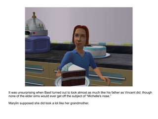 It was unsurprising when Basil turned out to look almost as much like his father as Vincent did, though none of the elder sims would ever get off the subject of “Michelle's nose.” Marylin supposed she did look a lot like her grandmother. 