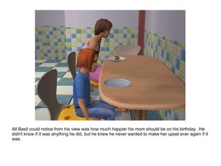 All Basil could notice from his view was how much happier his mom should be on his birthday.  He didn't know if it was anything he did, but he knew he never wanted to make her upset ever again if it was. 