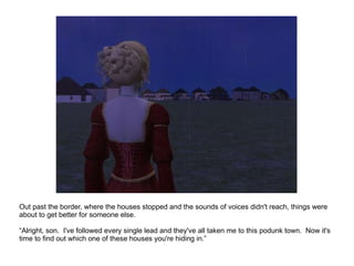 Out past the border, where the houses stopped and the sounds of voices didn't reach, things were about to get better for someone else. “ Alright, son.  I've followed every single lead and they've all taken me to this podunk town.  Now it's time to find out which one of these houses you're hiding in.” 