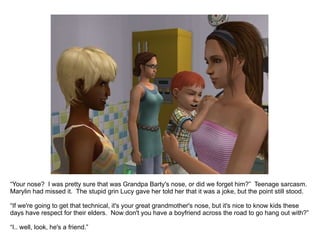“ Your nose?  I was pretty sure that was Grandpa Barty's nose, or did we forget him?”  Teenage sarcasm.  Marylin had missed it.  The stupid grin Lucy gave her told her that it was a joke, but the point still stood. “ If we're going to get that technical, it's your great grandmother's nose, but it's nice to know kids these days have respect for their elders.  Now don't you have a boyfriend across the road to go hang out with?” “ I.. well, look, he's a friend.” 
