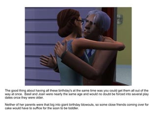 The good thing about having all these birthday's at the same time was you could get them all out of the way at once.  Basil and Joan were nearly the same age and would no doubt be forced into several play dates once they were older. Neither of her parents were that big into giant birthday blowouts, so some close friends coming over for cake would have to suffice for the soon to be toddler. 