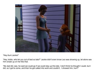 “ Hey Aunt Jackie!” “ Hey, kiddo, who let you out of bed so late?” Jackie didn't even know Leo was showing up, let alone see him sneak up on her like that. “ My dad did, see, he said we could go if we could stay up this late, I don't think he thought I could, but I did, so I got to come, and then he got called into work and couldn't.  I showed him, huh?” 