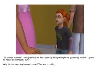 “ So Vinny's not here? I thought since his dad stayed up all night maybe he got to stay up later.  I guess he needs sleep though, huh?” Why did dad even say he could come? This was borrriiiing. 