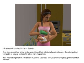 Life was pretty good right now for Marylin. Ever since school had let out for the year, Vincent had substantially calmed down.  Something about being able to stay up and see his father more helped him. Basil was nothing like him.  He'd been much less fussy as a baby, even sleeping through the night half the time. 