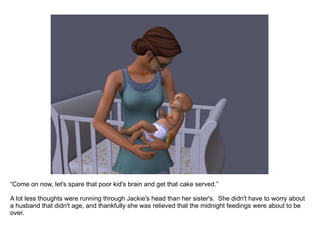 “ Come on now, let's spare that poor kid's brain and get that cake served.” A lot less thoughts were running through Jackie's head than her sister's.  She didn't have to worry about a husband that didn't age, and thankfully she was relieved that the midnight feedings were about to be over. 