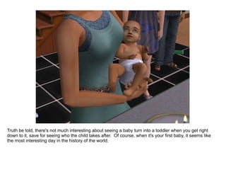 Truth be told, there's not much interesting about seeing a baby turn into a toddler when you get right down to it, save for seeing who the child takes after.  Of course, when it's your first baby, it seems like the most interesting day in the history of the world. 