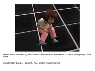 Indeed, save for the coloring and the distinct Munster brow, Joan seemed to be the spitting image of her father. (Joan Stratton, Scorpio, 10/3/9/3/1..  Yep,  another mutant meanie.) 