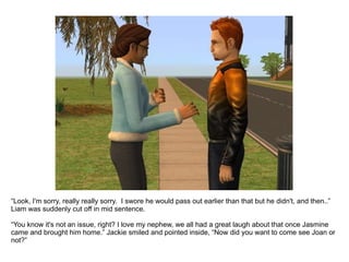 “ Look, I'm sorry, really really sorry.  I swore he would pass out earlier than that but he didn't, and then..” Liam was suddenly cut off in mid sentence. “ You know it's not an issue, right? I love my nephew, we all had a great laugh about that once Jasmine came and brought him home.” Jackie smiled and pointed inside, “Now did you want to come see Joan or not?” 