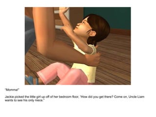 “ Momma!”  Jackie picked the little girl up off of her bedroom floor, “How did you get there? Come on, Uncle Liam wants to see his only niece.” 