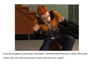 Liam's eyes bugged out at the sight of the toddler.  Something about kids set him off like nothing else,  “ Jackie, she's one of the cutest things I've ever seen! Aren't you, Joanie?” 