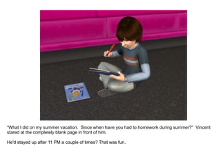 “ What I did on my summer vacation.  Since when have you had to homework during summer?”  Vincent stared at the completely blank page in front of him. He'd stayed up after 11 PM a couple of times? That was fun. 