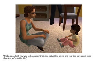 “ That's a good girl, now you just con your Uncle into babysitting so me and your dad can go out more often and we're set for life.” 