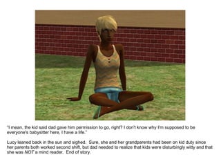 “ I mean, the kid said dad gave him permission to go, right? I don't know why I'm supposed to be everyone's babysitter here, I have a life.” Lucy leaned back in the sun and sighed.  Sure, she and her grandparents had been on kid duty since her parents both worked second shift, but dad needed to realize that kids were disturbingly witty and that she was  NOT  a mind reader.  End of story. 