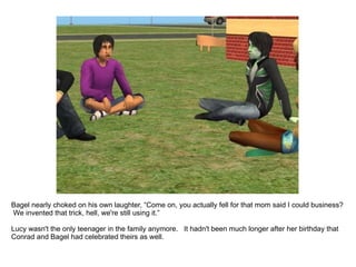 Bagel nearly choked on his own laughter, “Come on, you actually fell for that mom said I could business?  We invented that trick, hell, we're still using it.” Lucy wasn't the only teenager in the family anymore.  It hadn't been much longer after her birthday that Conrad and Bagel had celebrated their's as well. 
