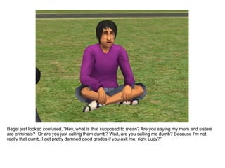 Bagel just looked confused, “Hey, what is that supposed to mean? Are you saying my mom and sisters are criminals?  Or are you just calling them dumb? Wait, are you calling me dumb? Because I'm not really that dumb, I get pretty damned good grades if you ask me, right Lucy?” 