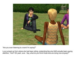 “ Are you even listening to a word I'm saying?”  Lucy jumped up from where she had been sitting, pretending like she HAD actually been paying attention, “Huh? Oh yeah, sure.  Say, what do you think those kids are doing now anyway?” 