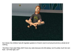 As it stood, the children had all migrated upstairs to Vivian's room to sit around and do a whole lot of nothing. “ And then I had cake! Abby didn't have any cake because she fell asleep, but it's pretty much her own fault.  Isn't that right, sis?” 