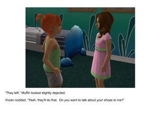 “ They left.” Muffin looked slightly dejected. Vivian nodded, “Yeah, they'll do that.  Do you want to talk about your shoes to me?” 