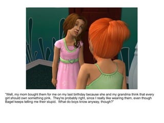 “ Well, my mom bought them for me on my last birthday because she and my grandma think that every girl should own something pink.  They're probably right, since I really like wearing them, even though Bagel keeps telling me they're stupid.  What do boys know anyway, though?” 