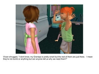 Vivian shrugged, “I dont know. My Grandpa is pretty smart but the rest of them are just there.  I mean they're not dumb or anything but can anyone tell us why we need them?” 