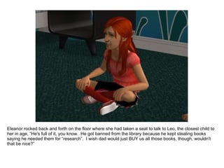 Eleanor rocked back and forth on the floor where she had taken a seat to talk to Leo, the closest child to her in age, “He's full of it, you know.  He got banned from the library because he kept stealing books saying he needed them for “research”.  I wish dad would just BUY us all those books, though, wouldn't that be nice?” 