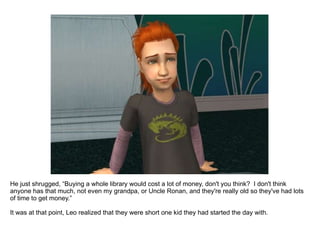 He just shrugged, “Buying a whole library would cost a lot of money, don't you think?  I don't think anyone has that much, not even my grandpa, or Uncle Ronan, and they're really old so they've had lots of time to get money.” It was at that point, Leo realized that they were short one kid they had started the day with. 