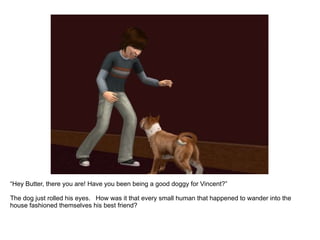 “ Hey Butter, there you are! Have you been being a good doggy for Vincent?” The dog just rolled his eyes.  How was it that every small human that happened to wander into the house fashioned themselves his best friend? 