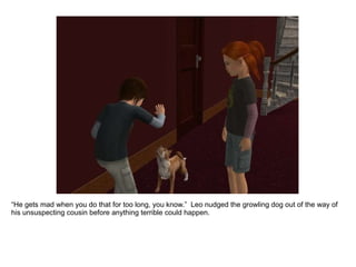“ He gets mad when you do that for too long, you know.”  Leo nudged the growling dog out of the way of his unsuspecting cousin before anything terrible could happen. 