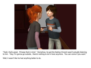 “ Yeah, that's great.  I'll keep that in mind.”  Somehow, he got the feeling Vincent wasn't actually listening to him.  “Hey, I'm gonna go outside,  there's nothing to do in here anymore.  You can come if you want.” Well, it wasn't like he had anything better to do. 