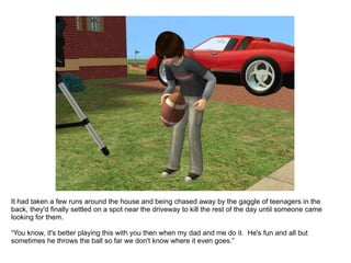 It had taken a few runs around the house and being chased away by the gaggle of teenagers in the back, they'd finally settled on a spot near the driveway to kill the rest of the day until someone came looking for them. “ You know, it's better playing this with you then when my dad and me do it.  He's fun and all but sometimes he throws the ball so far we don't know where it even goes.” 