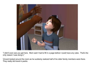 “ I didn't even see you get here.  Mom said I had to fill in a page before I could have any cake.  That's the only reason I was doing it.” Vincent looked around the room as he suddenly realized half of his older family members were there.  They really did travel in packs. 