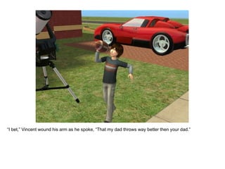 “ I bet,” Vincent wound his arm as he spoke, “That my dad throws way better then your dad.” 