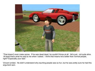 “ That doesn't even make sense.  If he was dead dead, he couldn't throw at all.  He's just.. not quite alive.  At least that's what he said to me when I asked.  I think that means he's better than normal people, right? Especially your dad.” Vincent smiled.  He didn't understand why taunting people was so fun, but he was pretty sure he had this argument won. 