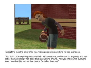 Except the face the other child was making was unlike anything he had ever seen.  “ You don't know anything about my dad!  He's awesome, and he can do anything, and he's better than any creepy half dead blue guy walking around.  And you know what, everyone says I look just like him, so that means I'm better than you!” 