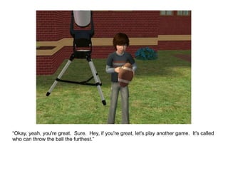 “ Okay, yeah, you're great.  Sure.  Hey, if you're great, let's play another game.  It's called who can throw the ball the furthest.” 