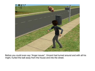 Before you could even say “Anger issues”, Vincent had turned around and with all his might, hurled the ball away from the house and into the street. 