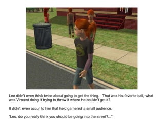 Leo didn't even think twice about going to get the thing.  That was his favorite ball, what was Vincent doing it trying to throw it where he couldn't get it? It didn't even occur to him that he'd garnered a small audience. “ Leo, do you really think you should be going into the street?...” 