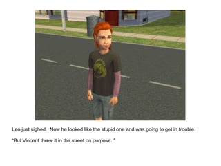 Leo just sighed.  Now he looked like the stupid one and was going to get in trouble. “ But Vincent threw it in the street on purpose..” 