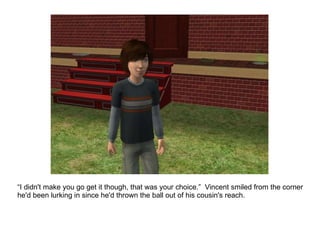 “ I didn't make you go get it though, that was your choice.”  Vincent smiled from the corner he'd been lurking in since he'd thrown the ball out of his cousin's reach. 
